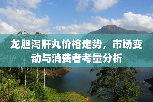 龙胆泻肝丸价格走势，市场变动与消费者考量分析