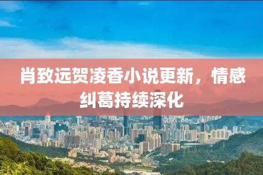 肖致远贺凌香小说更新，情感纠葛持续深化