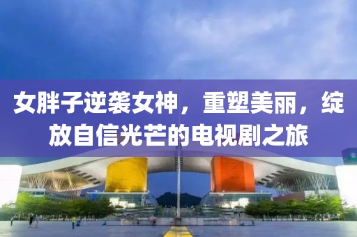 女胖子逆袭女神，重塑美丽，绽放自信光芒的电视剧之旅