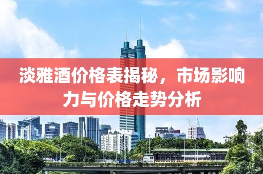 淡雅酒价格表揭秘，市场影响力与价格走势分析