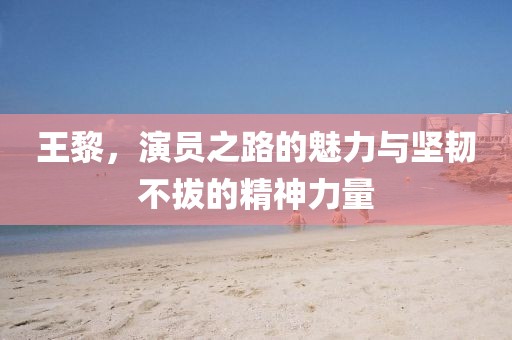 王黎，演员之路的魅力与坚韧不拔的精神力量