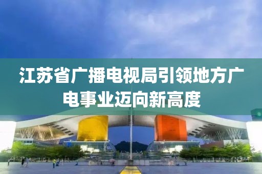 江苏省广播电视局引领地方广电事业迈向新高度