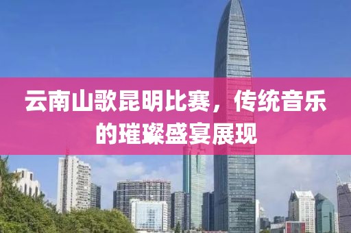 云南山歌昆明比赛，传统音乐的璀璨盛宴展现