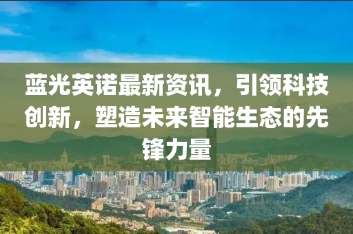 蓝光英诺最新资讯，引领科技创新，塑造未来智能生态的先锋力量