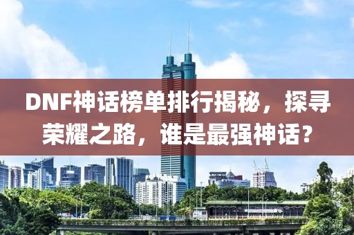 DNF神话榜单排行揭秘，探寻荣耀之路，谁是最强神话？