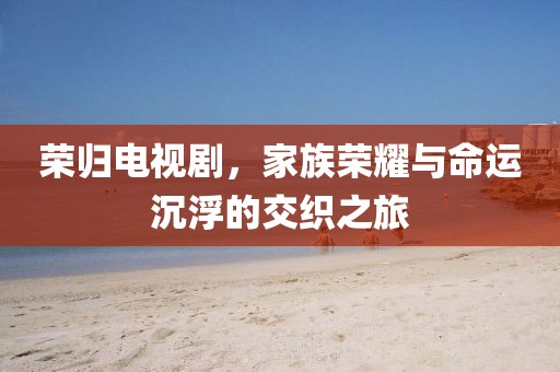 荣归电视剧，家族荣耀与命运沉浮的交织之旅