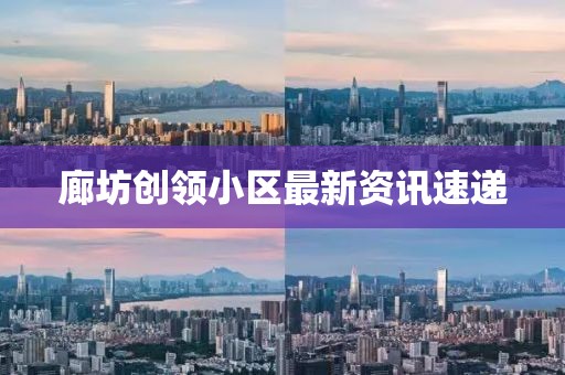 廊坊创领小区最新资讯速递