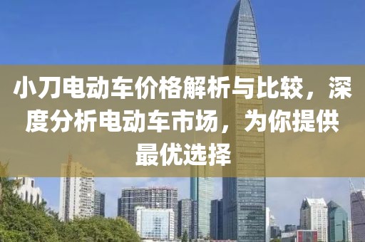 小刀电动车价格解析与比较，深度分析电动车市场，为你提供最优选择