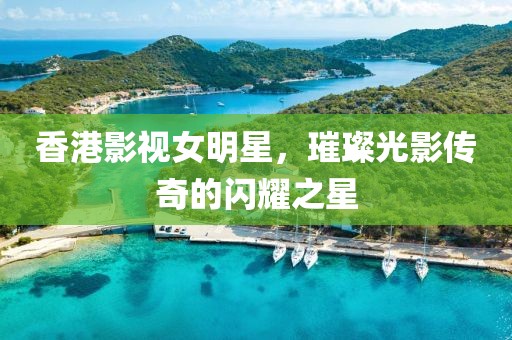香港影视女明星，璀璨光影传奇的闪耀之星