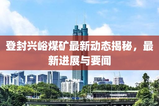 登封兴峪煤矿最新动态揭秘，最新进展与要闻