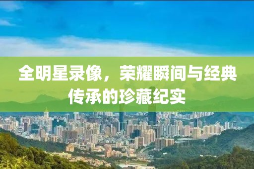 全明星录像，荣耀瞬间与经典传承的珍藏纪实