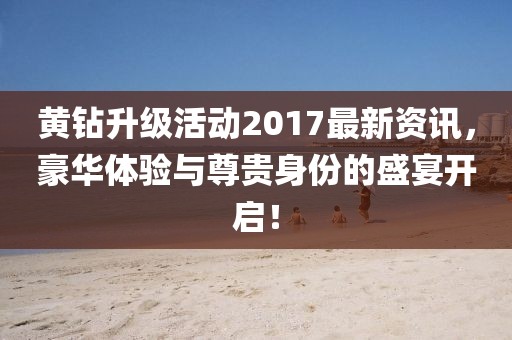黄钻升级活动2017最新资讯，豪华体验与尊贵身份的盛宴开启！