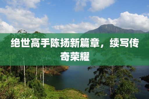 绝世高手陈扬新篇章，续写传奇荣耀