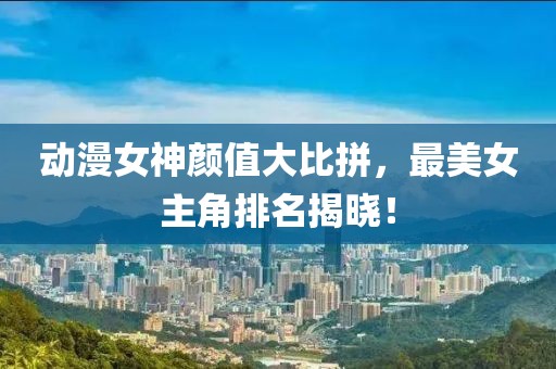 动漫女神颜值大比拼，最美女主角排名揭晓！