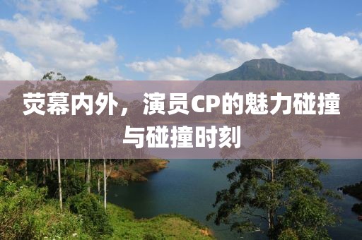 荧幕内外，演员CP的魅力碰撞与碰撞时刻