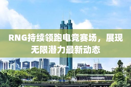 RNG持续领跑电竞赛场，展现无限潜力最新动态