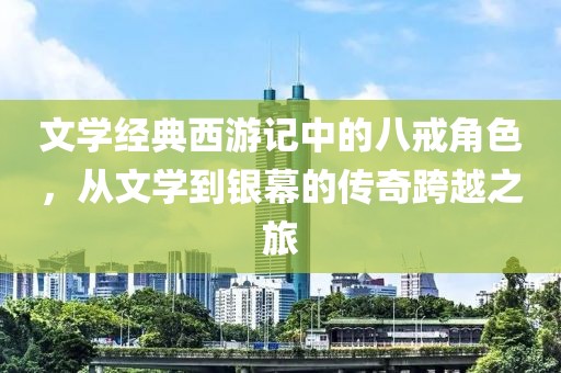 文学经典西游记中的八戒角色，从文学到银幕的传奇跨越之旅