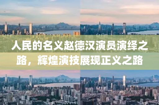 人民的名义赵德汉演员演绎之路，辉煌演技展现正义之路