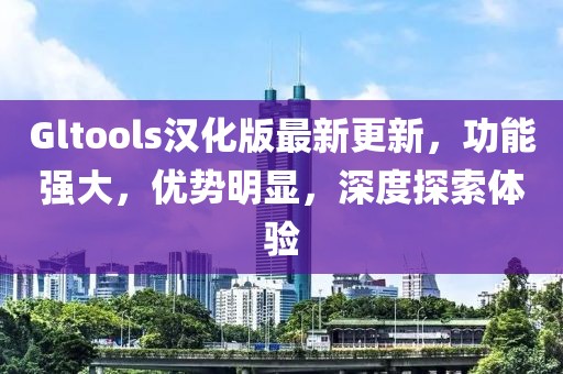 Gltools汉化版最新更新，功能强大，优势明显，深度探索体验
