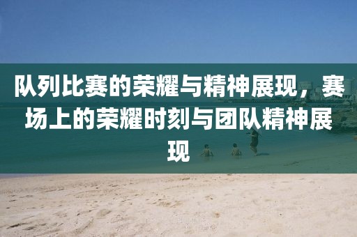 队列比赛的荣耀与精神展现，赛场上的荣耀时刻与团队精神展现
