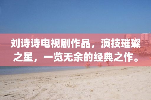 刘诗诗电视剧作品，演技璀璨之星，一览无余的经典之作。
