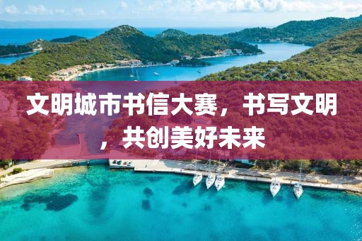 文明城市书信大赛，书写文明，共创美好未来
