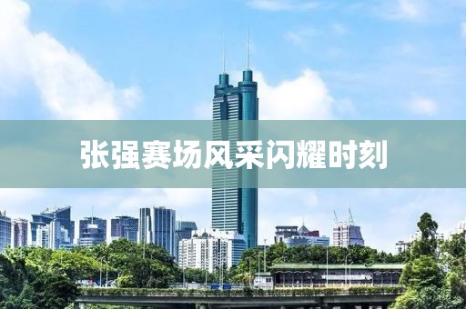 张强赛场风采闪耀时刻