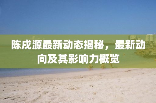 陈戌源最新动态揭秘，最新动向及其影响力概览