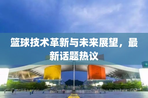 篮球技术革新与未来展望，最新话题热议