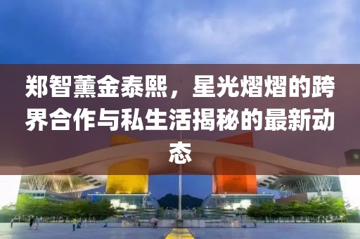 郑智薰金泰熙，星光熠熠的跨界合作与私生活揭秘的最新动态