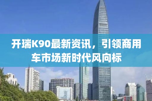 开瑞K90最新资讯，引领商用车市场新时代风向标