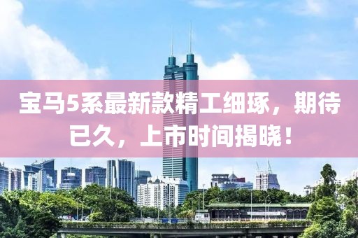 宝马5系最新款精工细琢，期待已久，上市时间揭晓！