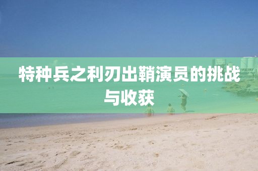 特种兵之利刃出鞘演员的挑战与收获