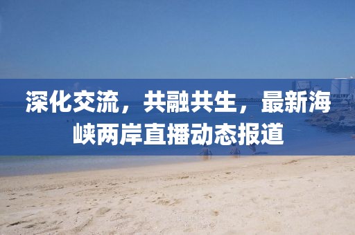 深化交流，共融共生，最新海峡两岸直播动态报道