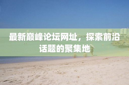 最新巅峰论坛网址，探索前沿话题的聚集地