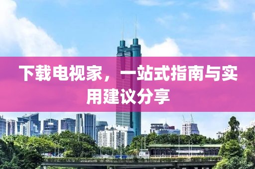 下载电视家，一站式指南与实用建议分享