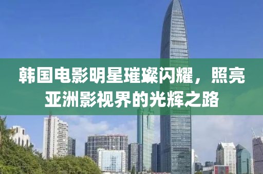 韩国电影明星璀璨闪耀，照亮亚洲影视界的光辉之路