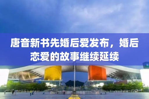 唐音新书先婚后爱发布，婚后恋爱的故事继续延续