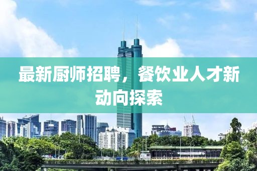 最新厨师招聘，餐饮业人才新动向探索