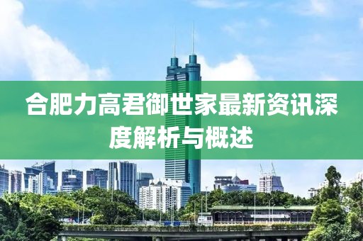 合肥力高君御世家最新资讯深度解析与概述