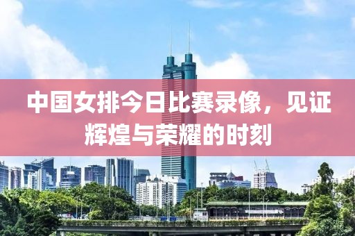 中国女排今日比赛录像，见证辉煌与荣耀的时刻