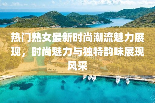 热门熟女最新时尚潮流魅力展现，时尚魅力与独特韵味展现风采