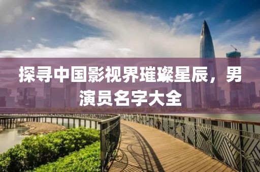 探寻中国影视界璀璨星辰，男演员名字大全