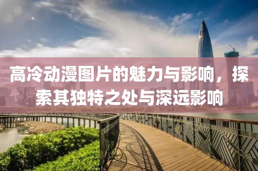 高冷动漫图片的魅力与影响，探索其独特之处与深远影响