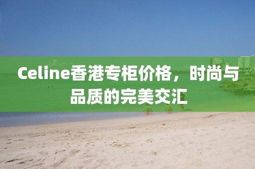 Celine香港专柜价格，时尚与品质的完美交汇