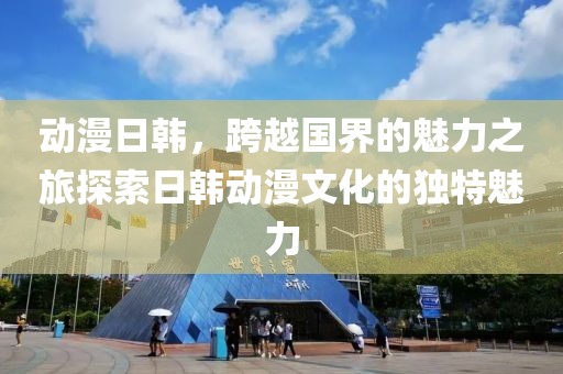 动漫日韩，跨越国界的魅力之旅探索日韩动漫文化的独特魅力
