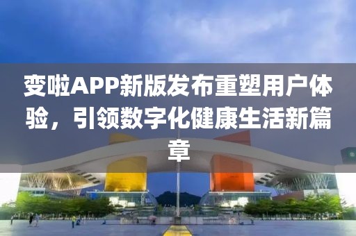 变啦APP新版发布重塑用户体验，引领数字化健康生活新篇章
