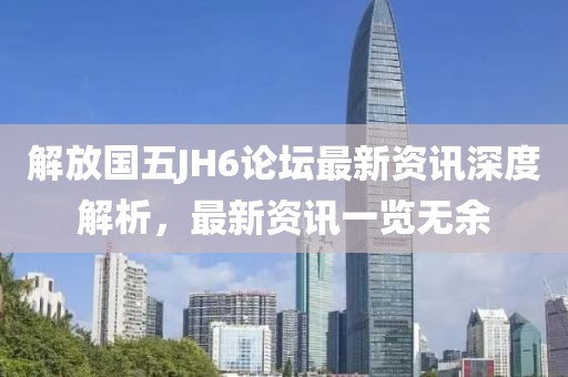 解放国五JH6论坛最新资讯深度解析，最新资讯一览无余