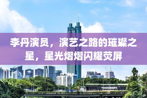 李丹演员，演艺之路的璀璨之星，星光熠熠闪耀荧屏