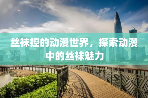 丝袜控的动漫世界，探索动漫中的丝袜魅力